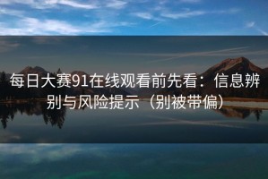 每日大赛91在线观看前先看：信息辨别与风险提示（别被带偏）
