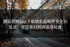 蘑菇视频app下载换机后账号安全别乱试：按这张对照表逐项检查