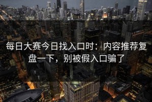 每日大赛今日找入口时：内容推荐复盘一下，别被假入口骗了